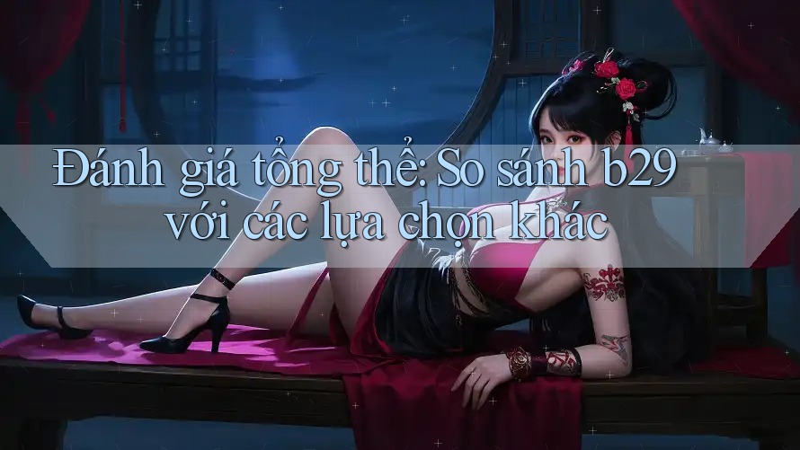 Đánh giá tổng thể: So sánh b29 với các lựa chọn khác