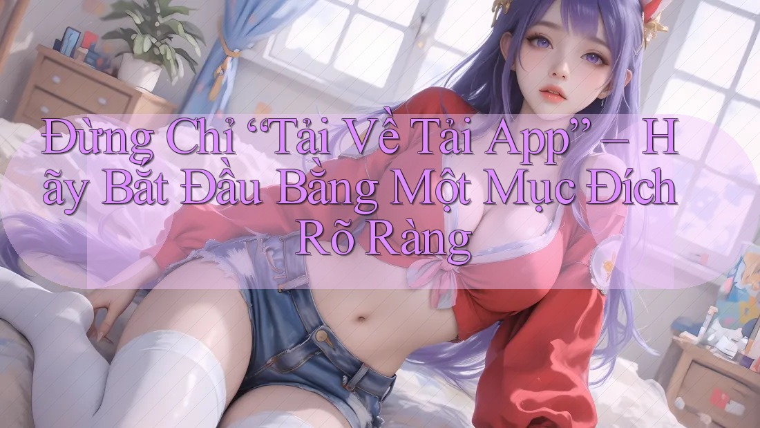 Đừng Chỉ “Tải Về Tải App” – Hãy Bắt Đầu Bằng Một Mục Đích Rõ Ràng Đừng Chỉ “Tải Về Tải App” – Hãy Bắt Đầu Bằng Một Mục Đích Rõ Ràng