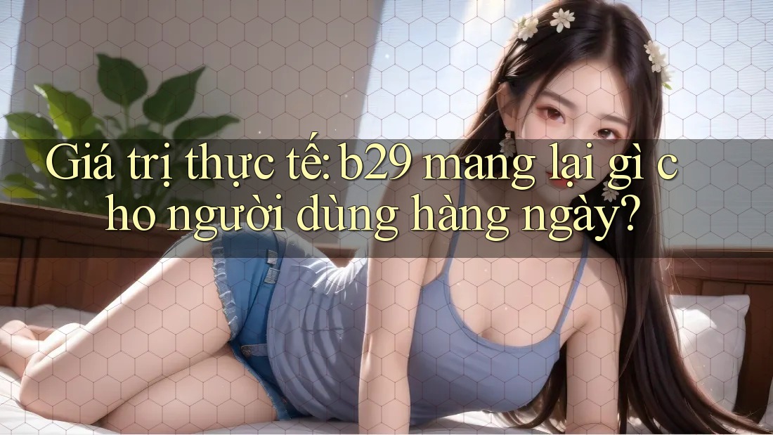 Giá trị thực tế: b29 mang lại gì cho người dùng hàng ngày? Giá trị thực tế: b29 mang lại gì cho người dùng hàng ngày?