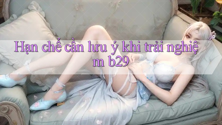 Hạn chế cần lưu ý khi trải nghiệm b29 Hạn chế cần lưu ý khi trải nghiệm b29