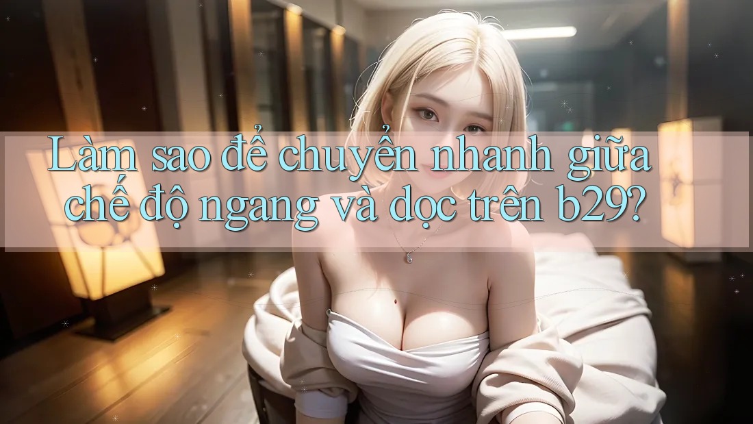 Làm sao để chuyển nhanh giữa chế độ ngang và dọc trên b29?