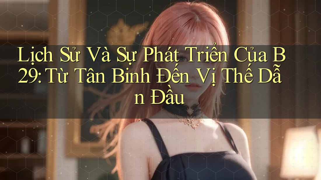 Lịch Sử Và Sự Phát Triển Của B29: Từ Tân Binh Đến Vị Thế Dẫn Đầu Lịch Sử Và Sự Phát Triển Của B29: Từ Tân Binh Đến Vị Thế Dẫn Đầu