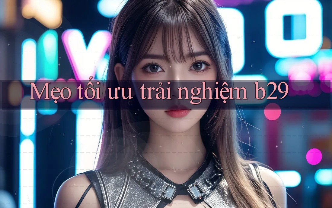 Mẹo tối ưu trải nghiệm b29