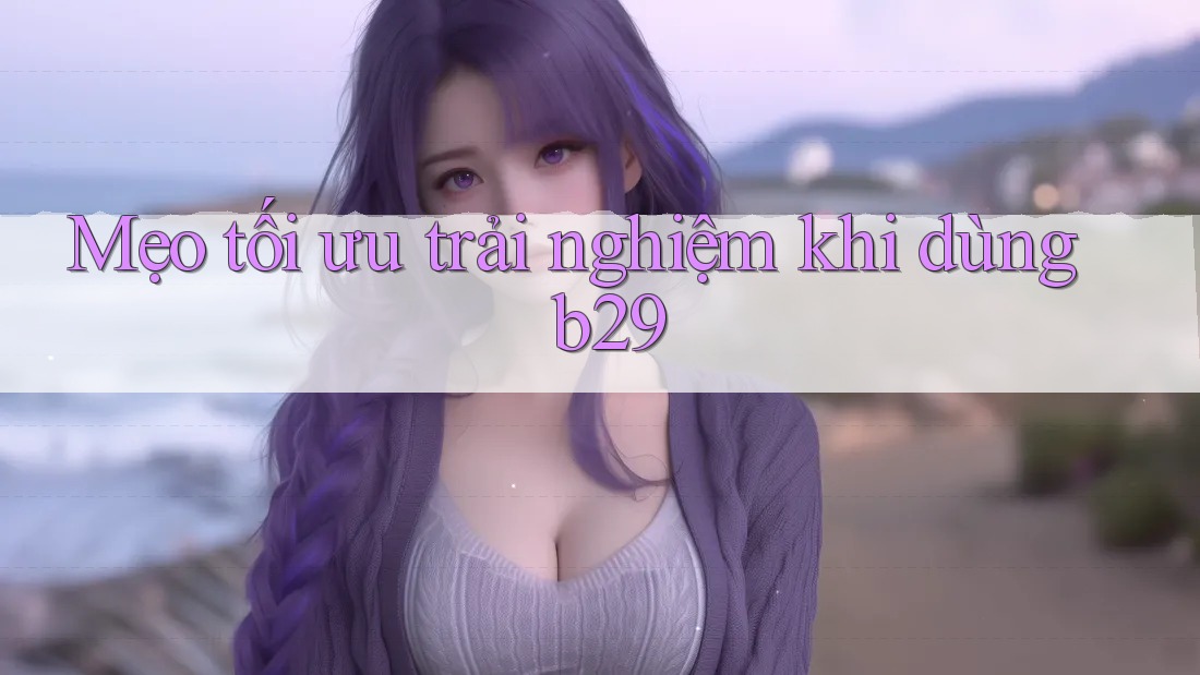 Mẹo tối ưu trải nghiệm khi dùng b29 Mẹo tối ưu trải nghiệm khi dùng b29
