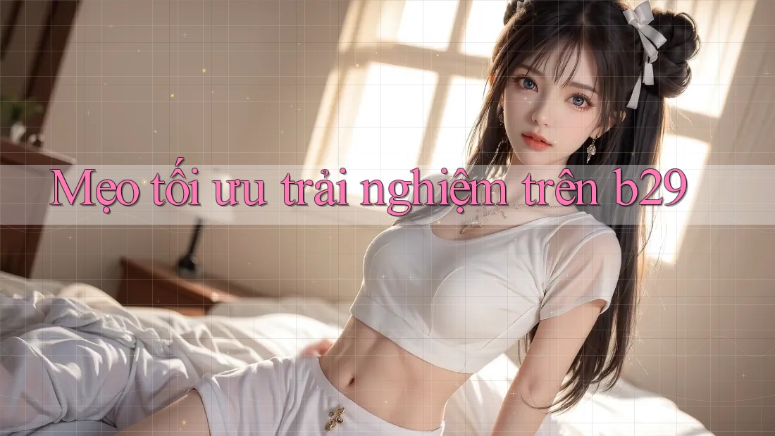 Mẹo tối ưu trải nghiệm trên b29 Mẹo tối ưu trải nghiệm trên b29