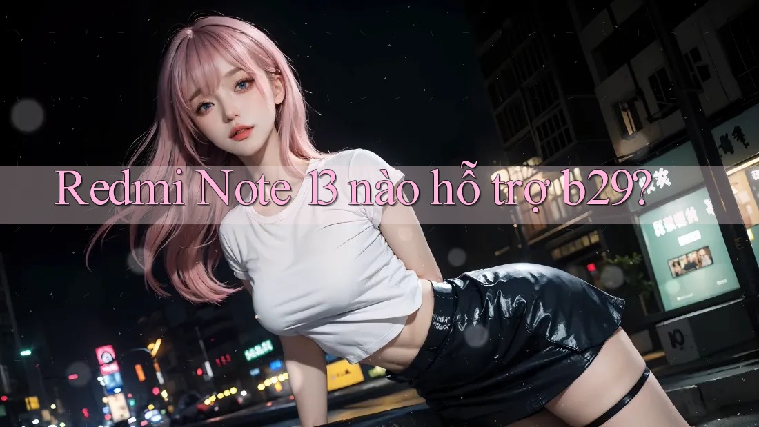 Redmi Note 13 nào hỗ trợ b29?