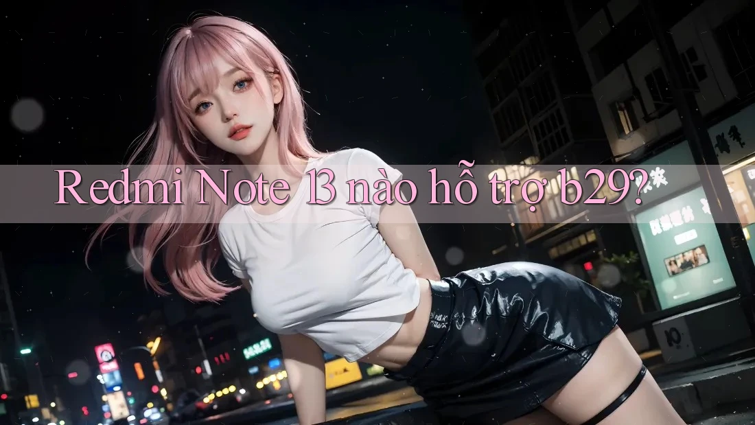 Redmi Note 13 nào hỗ trợ b29?