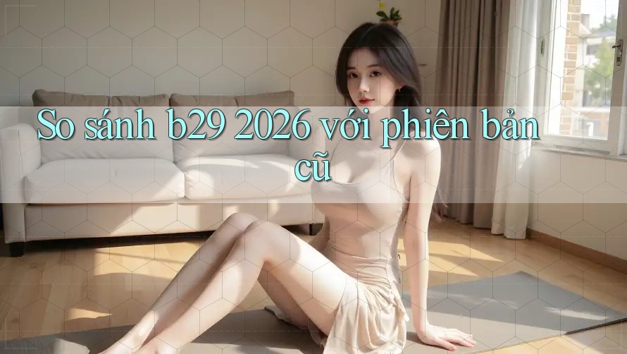 So sánh b29 2026 với phiên bản cũ