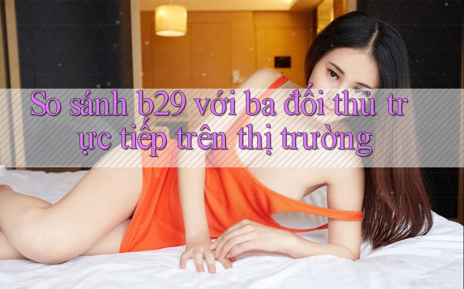 So sánh b29 với ba đối thủ trực tiếp trên thị trường
