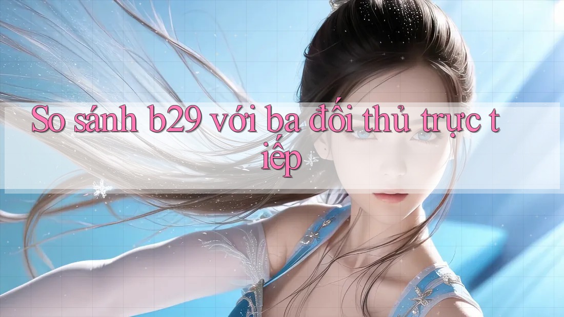 So sánh b29 với ba đối thủ trực tiếp So sánh b29 với ba đối thủ trực tiếp