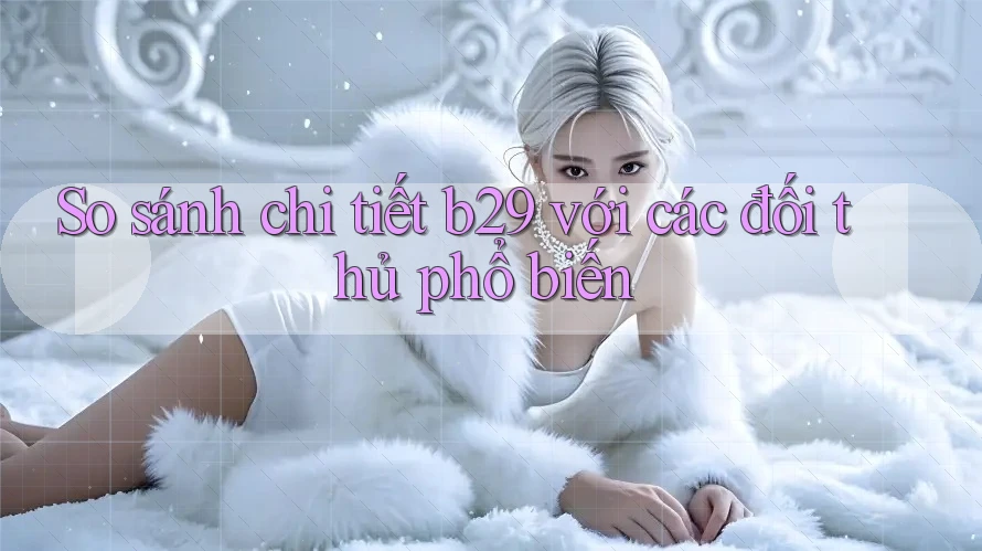 So sánh chi tiết b29 với các đối thủ phổ biến So sánh chi tiết b29 với các đối thủ phổ biến