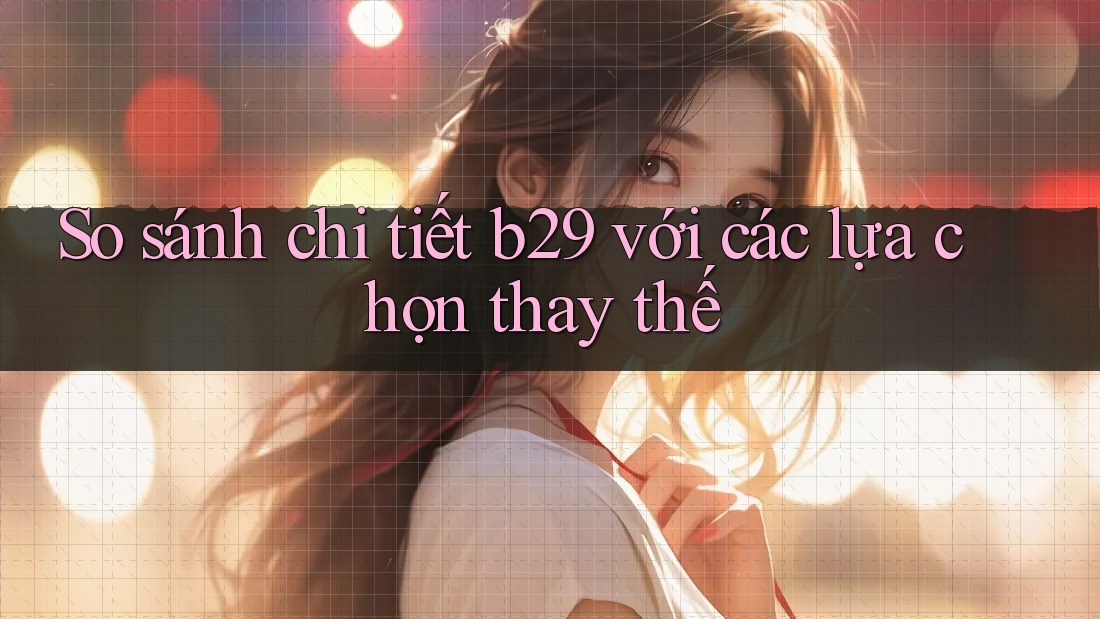 So sánh chi tiết b29 với các lựa chọn thay thế