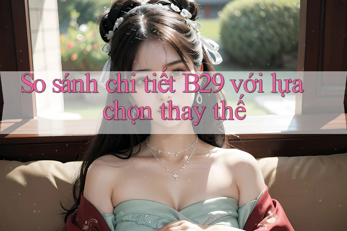 So sánh chi tiết B29 với lựa chọn thay thế So sánh chi tiết B29 với lựa chọn thay thế