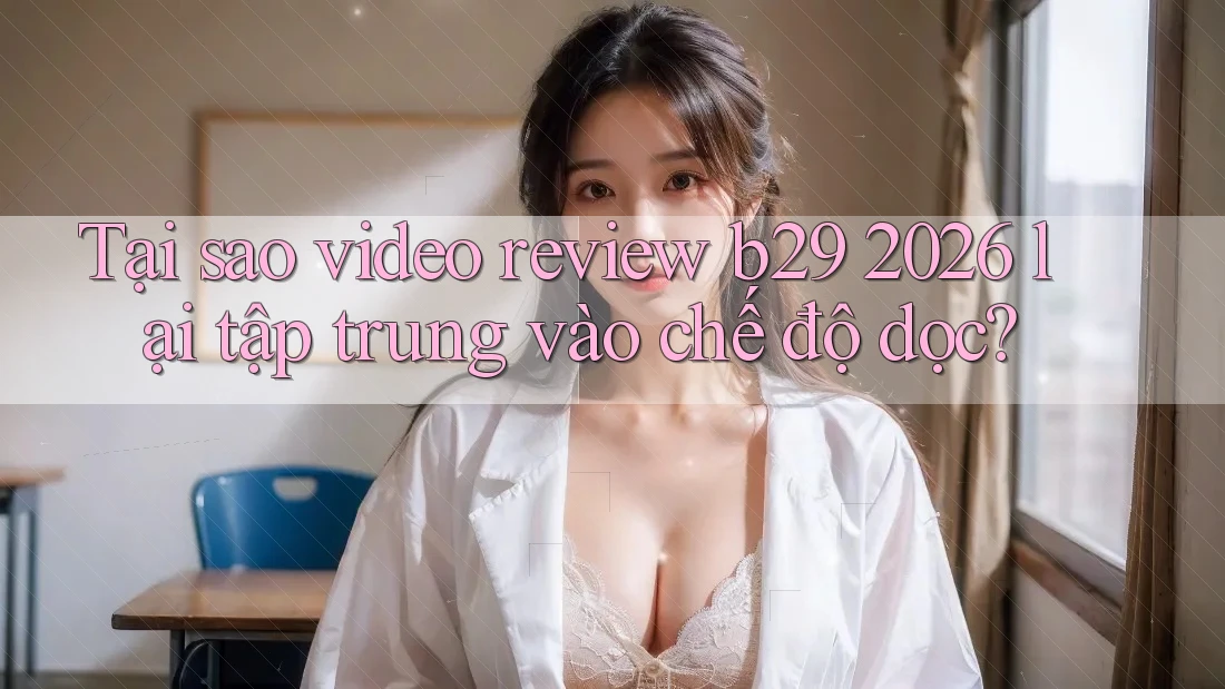 Tại sao video review b29 2026 lại tập trung vào chế độ dọc?