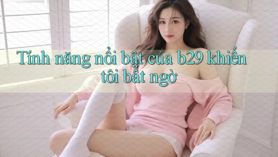 Tính năng nổi bật của b29 khiến tôi bất ngờ Tính năng nổi bật của b29 khiến tôi bất ngờ