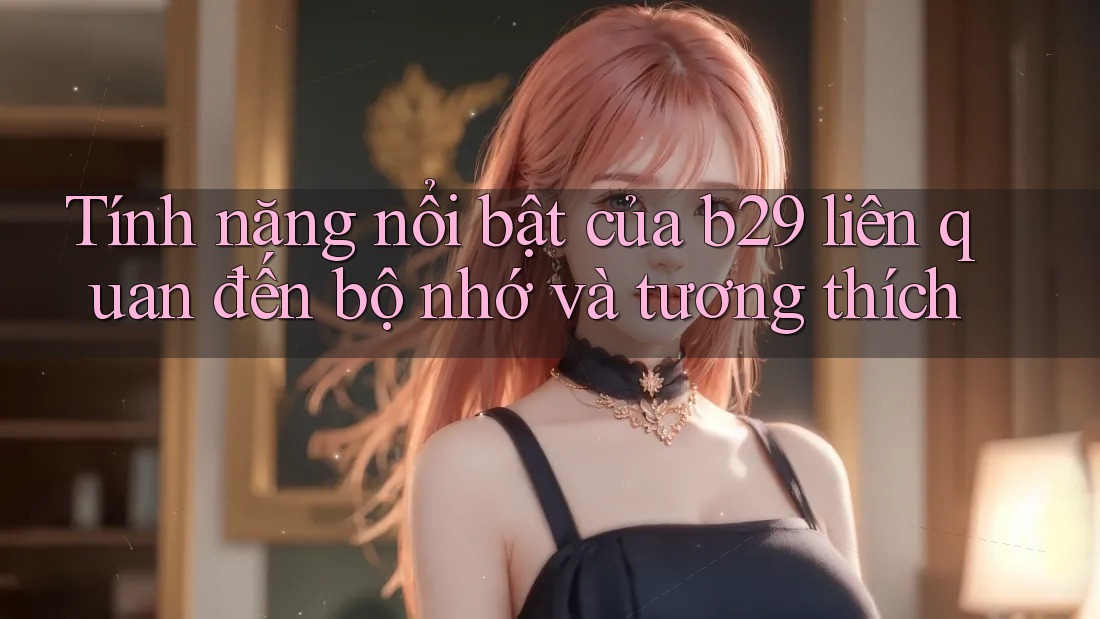 Tính năng nổi bật của b29 liên quan đến bộ nhớ và tương thích Tính năng nổi bật của b29 liên quan đến bộ nhớ và tương thích