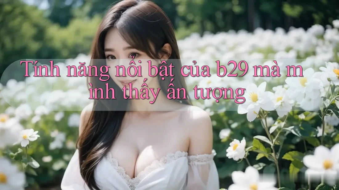 Tính năng nổi bật của b29 mà mình thấy ấn tượng Tính năng nổi bật của b29 mà mình thấy ấn tượng