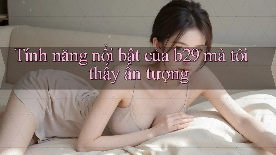 Tính năng nổi bật của b29 mà tôi thấy ấn tượng Tính năng nổi bật của b29 mà tôi thấy ấn tượng