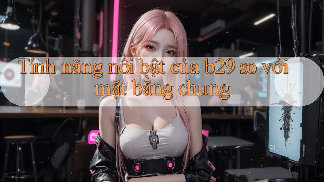 Tính năng nổi bật của b29 so với mặt bằng chung Tính năng nổi bật của b29 so với mặt bằng chung