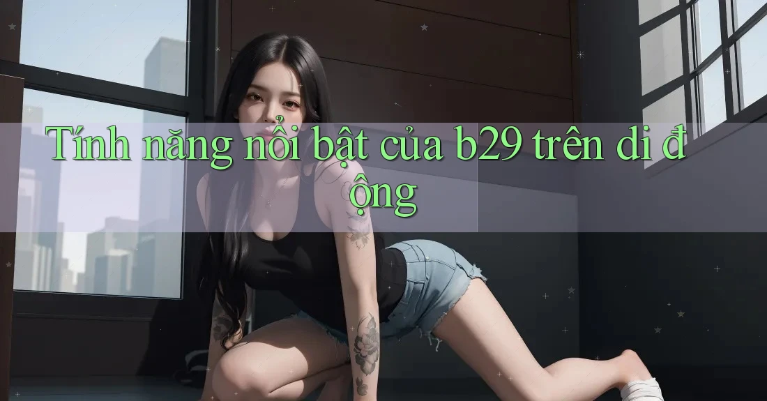 Tính năng nổi bật của b29 trên di động Tính năng nổi bật của b29 trên di động