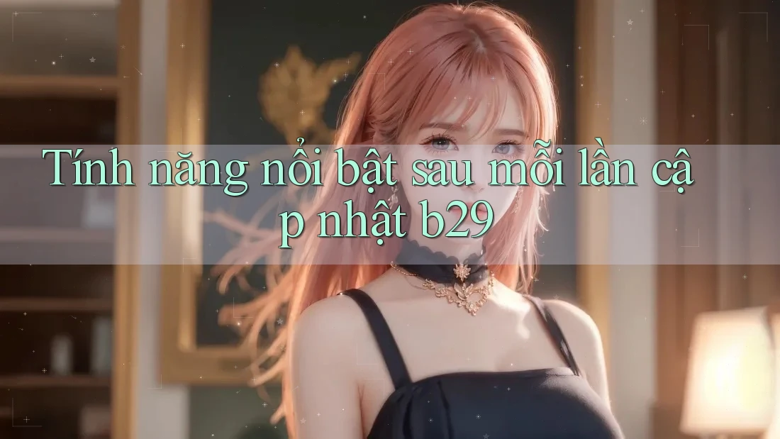 Tính năng nổi bật sau mỗi lần cập nhật b29