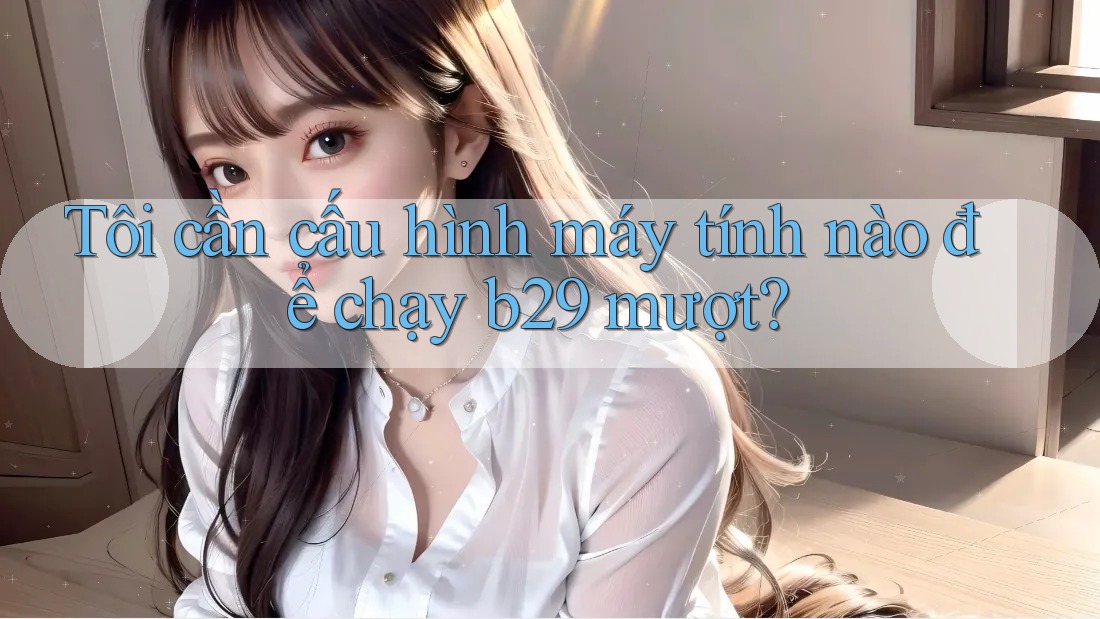 Tôi cần cấu hình máy tính nào để chạy b29 mượt? Tôi cần cấu hình máy tính nào để chạy b29 mượt?