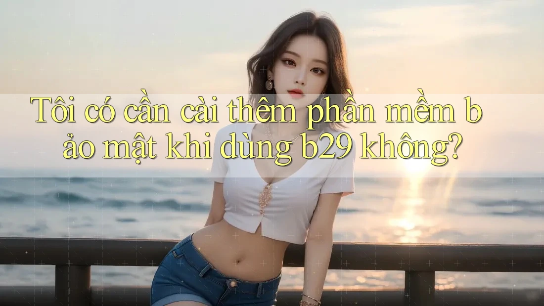 Tôi có cần cài thêm phần mềm bảo mật khi dùng b29 không?
