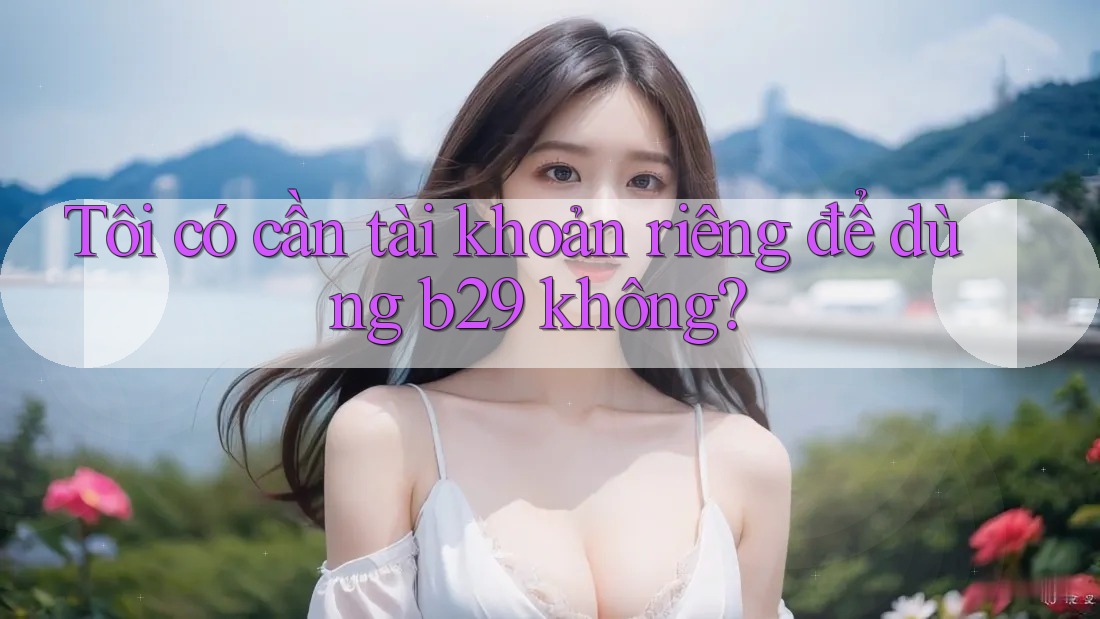 Tôi có cần tài khoản riêng để dùng b29 không?