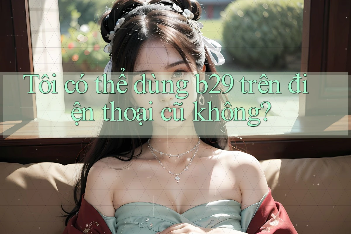 Tôi có thể dùng b29 trên điện thoại cũ không? Tôi có thể dùng b29 trên điện thoại cũ không?
