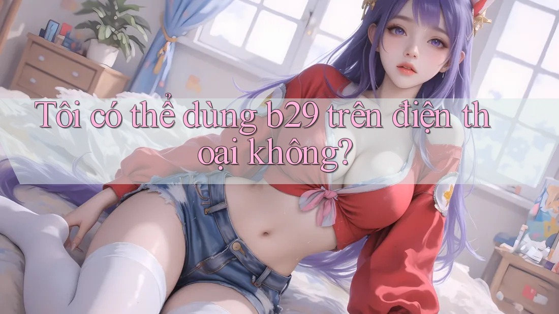 Tôi có thể dùng b29 trên điện thoại không? Tôi có thể dùng b29 trên điện thoại không?