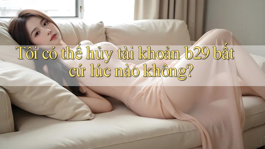 Tôi có thể hủy tài khoản b29 bất cứ lúc nào không?