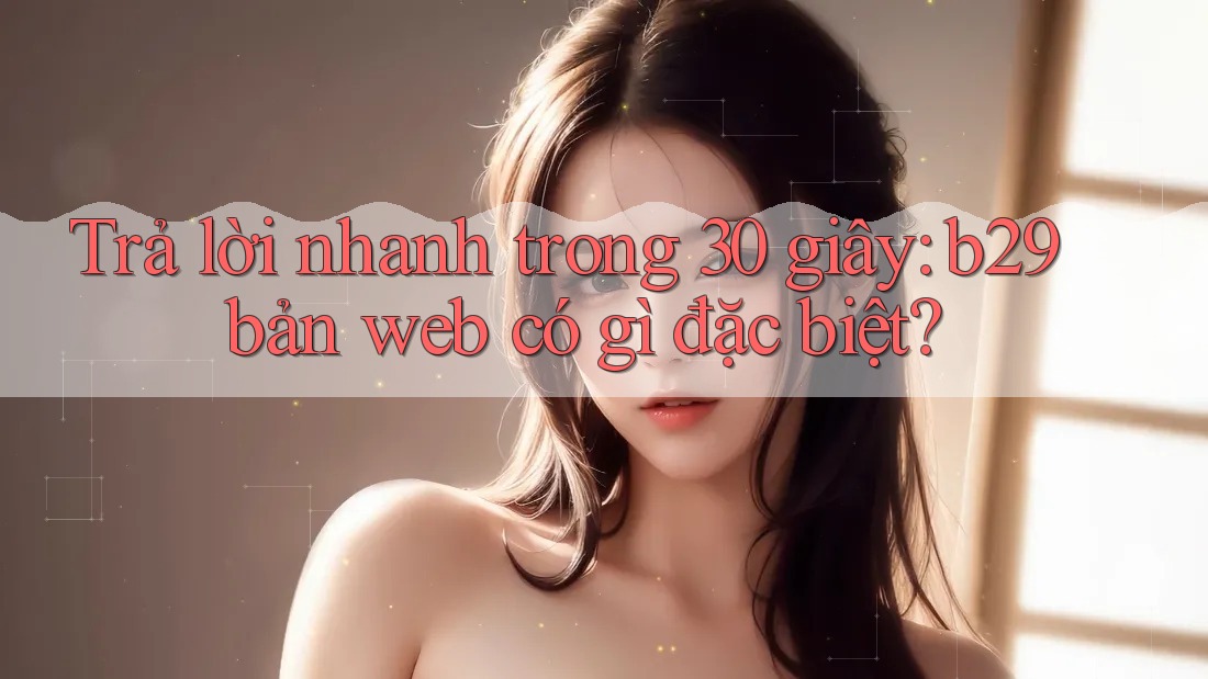 Trả lời nhanh trong 30 giây: b29 bản web có gì đặc biệt? Trả lời nhanh trong 30 giây: b29 bản web có gì đặc biệt?