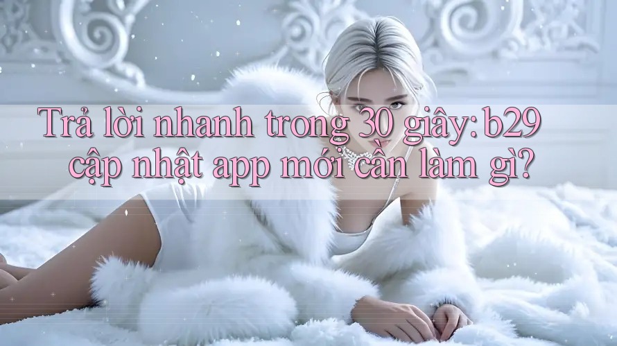 Trả lời nhanh trong 30 giây: b29 cập nhật app mới cần làm gì?