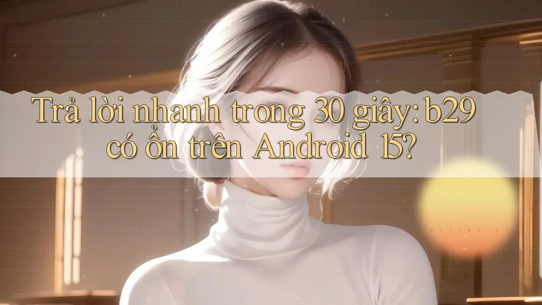 Trả lời nhanh trong 30 giây: b29 có ổn trên Android 15? Trả lời nhanh trong 30 giây: b29 có ổn trên Android 15?