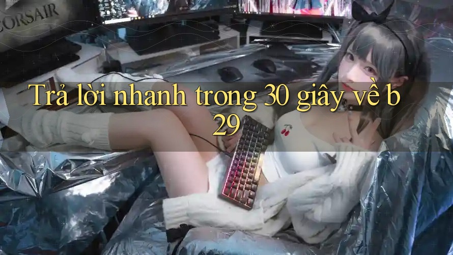 Trả lời nhanh trong 30 giây về B29