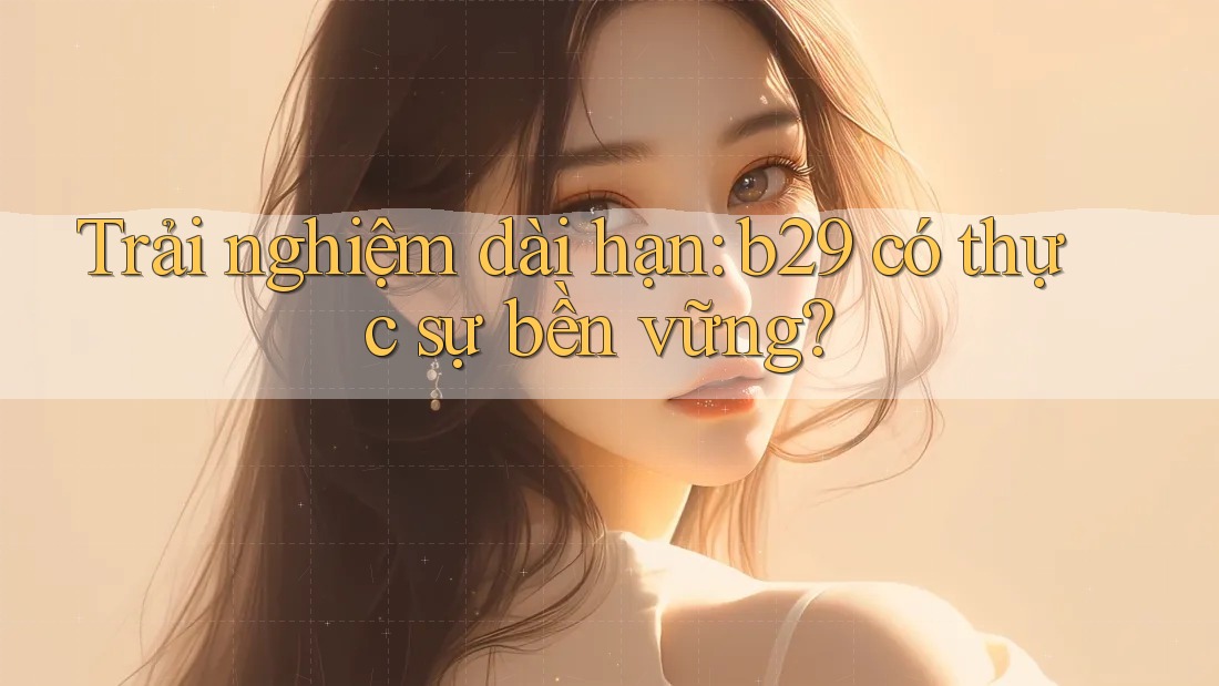 Trải nghiệm dài hạn: b29 có thực sự bền vững?