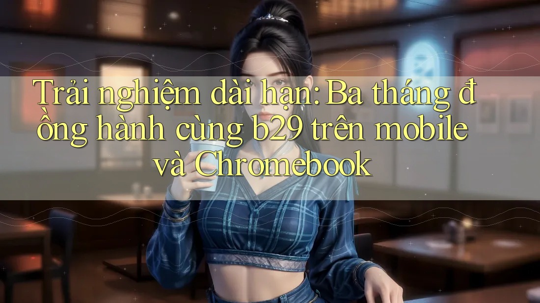Trải nghiệm dài hạn: Ba tháng đồng hành cùng b29 trên mobile và Chromebook Trải nghiệm dài hạn: Ba tháng đồng hành cùng b29 trên mobile và Chromebook