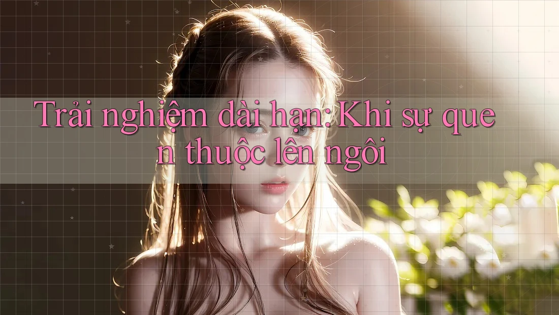 Trải nghiệm dài hạn: khi sự quen thuộc lên ngôi Trải nghiệm dài hạn: khi sự quen thuộc lên ngôi