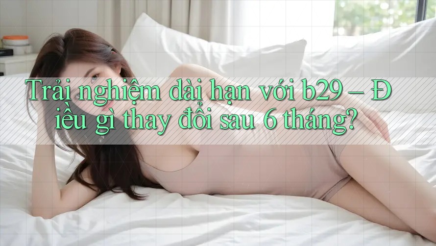 Trải nghiệm dài hạn với b29 – Điều gì thay đổi sau 6 tháng?