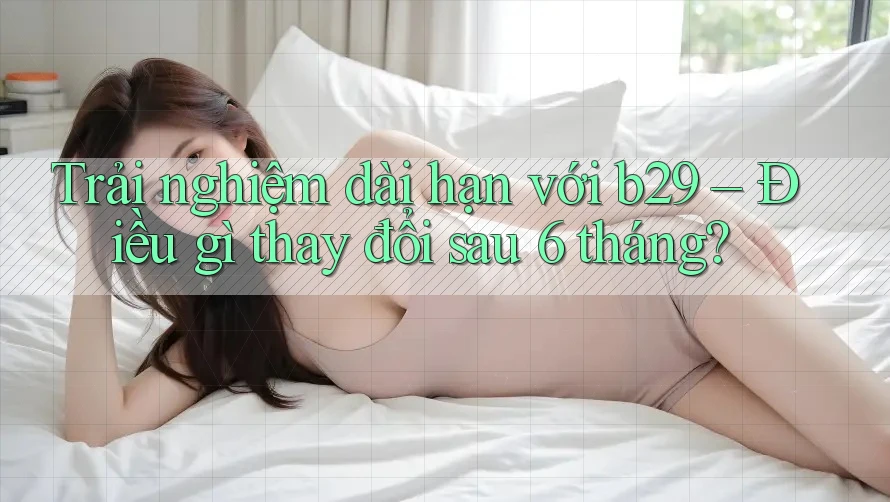 Trải nghiệm dài hạn với b29 – Điều gì thay đổi sau 6 tháng? Trải nghiệm dài hạn với b29 – Điều gì thay đổi sau 6 tháng?