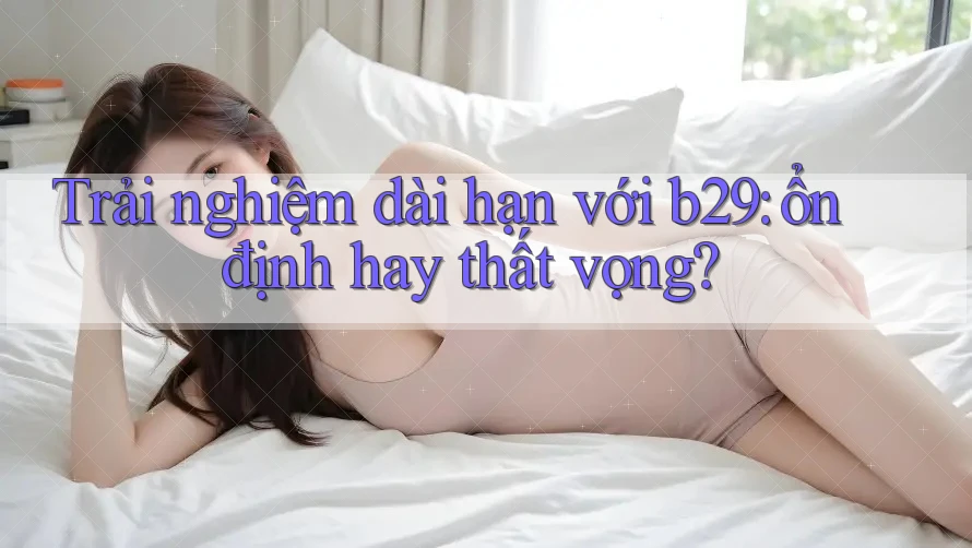 Trải nghiệm dài hạn với b29: ổn định hay thất vọng? Trải nghiệm dài hạn với b29: ổn định hay thất vọng?