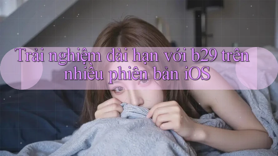 Trải nghiệm dài hạn với b29 trên nhiều phiên bản iOS