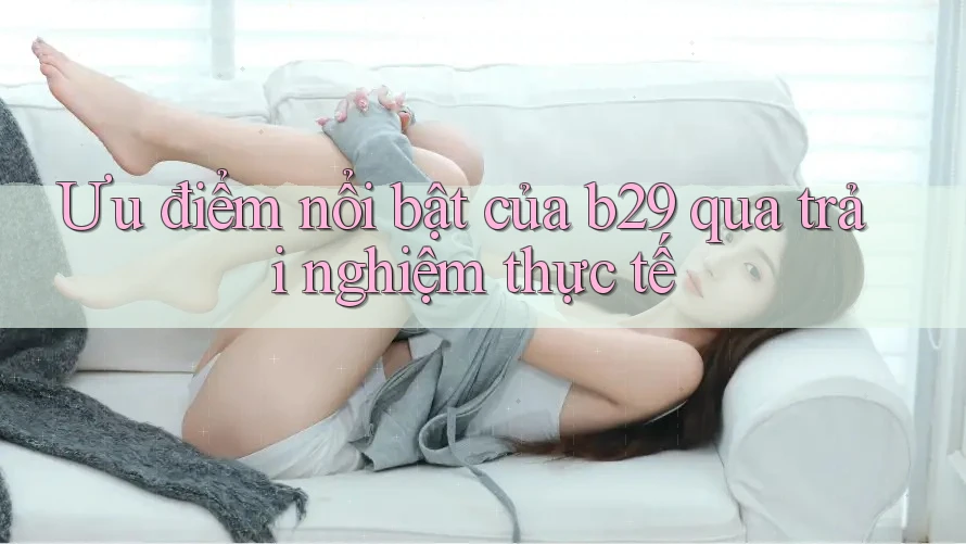 Ưu điểm nổi bật của b29 qua trải nghiệm thực tế Ưu điểm nổi bật của b29 qua trải nghiệm thực tế