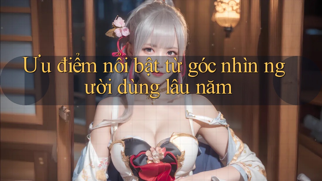 Ưu điểm nổi bật từ góc nhìn người dùng lâu năm