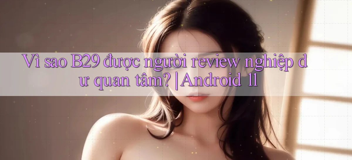 Vì sao B29 được người review nghiệp dư quan tâm Android 11