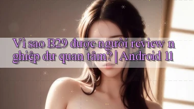 Vì sao B29 được người review nghiệp dư quan tâm Android 11