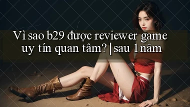 VÌ sao b29 được reviewer game uy tín quan tâm sau 1 năm
