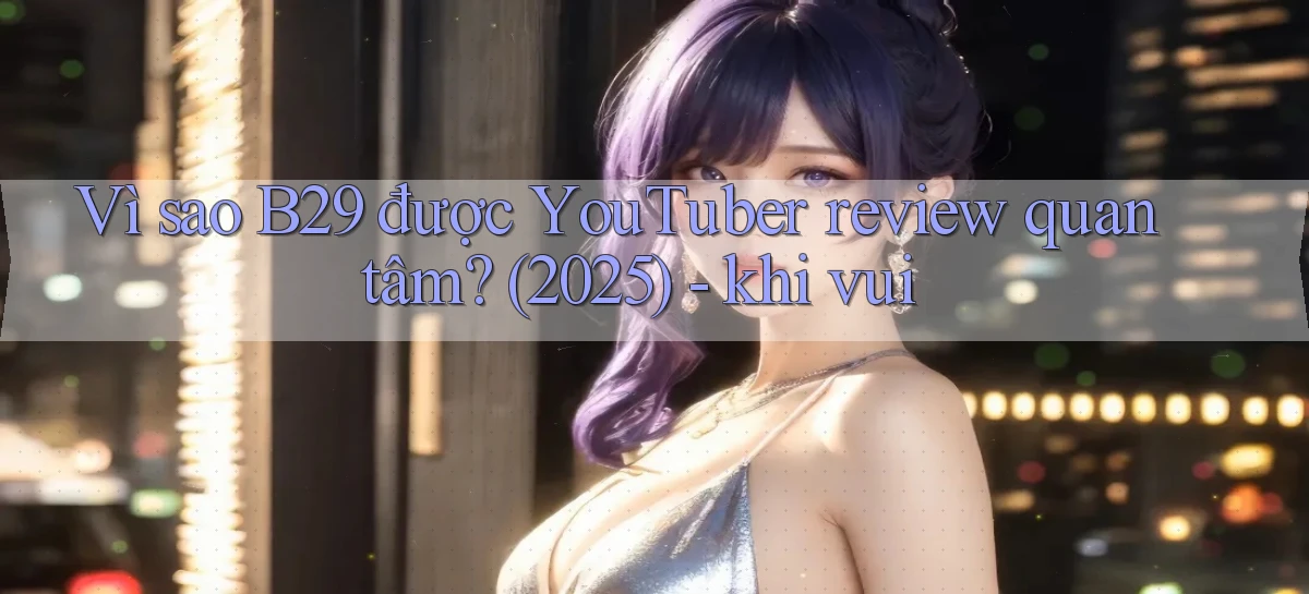 Vì sao B29 được YouTuber review quan tâm (2025)   khi vui